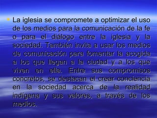 La iglesia se compromete a optimizar el uso de los medios para la comunicación de la fe o para el diálogo entre la iglesia y la sociedad. También invita a usar los medios de comunicación para fomentar la acogida a los que llegan a la ciudad y a los que viven en ella. Entre sus compromisos concretos, se destacan el crear conciencia en la sociedad acerca de la realidad indígena y sus valores, a través de los medios.  