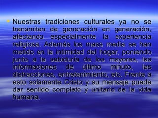 Nuestras tradiciones culturales ya no se transmiten de generación en generación, afectando especialmente la experiencia religiosa. Además los mass media se han metido en la intimidad del hogar, poniendo junto a la sabiduría de los mayores, las informaciones de último minuto, las distracciones, entretenimiento, etc. Frente a esto solamente Cristo y su mensaje puede dar sentido completo y unitario de la vida humana.  