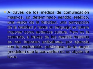 A través de los medios de comunicación masivos, un determinado sentido estético, una visión de la felicidad, una percepción de la realidad y hasta un lenguaje se quiere imponer como auténtica cultura. Pero es lo contrario, a través de los medios masivos se nos imponen antivalores, por ejemplo con la explotación publicitaria de la mujer (modelos) que la convierten en un objeto de lucro.  