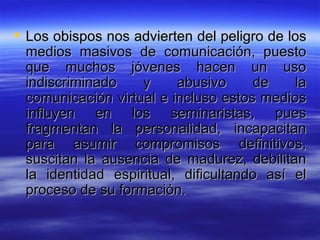 Los obispos nos advierten del peligro de los medios masivos de comunicación, puesto que muchos jóvenes hacen un uso indiscriminado y abusivo de la comunicación virtual e incluso estos medios influyen en los seminaristas, pues fragmentan la personalidad, incapacitan para asumir compromisos definitivos, suscitan la ausencia de madurez, debilitan la identidad espiritual, dificultando así el proceso de su formación.  