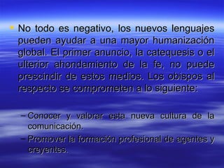 No todo es negativo, los nuevos lenguajes pueden ayudar a una mayor humanización global. El primer anuncio, la catequesis o el ulterior ahondamiento de la fe, no puede prescindir de estos medios. Los obispos al respecto se comprometen a lo siguiente:  Conocer y valorar esta nueva cultura de la comunicación.  Promover la formación profesional de agentes y creyentes.  