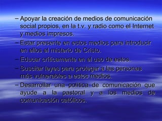 Apoyar la creación de medios de comunicación social propios, en la t.v. y radio como el Internet y medios impresos.  Estar presente en estos medios para introducir en ellos el misterio de Cristo.  Educar críticamente en el uso de estos.  Suscitar leyes para proteger a las personas más vulnerables a estos medios.  Desarrollar una política de comunicación que ayude a la pastoral y a los medios de comunicación católicos.  