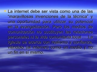 La internet debe ser vista como una de las “maravillosas invenciones de la técnica” y una oportunidad para utilizar su potencial en la evangelización. Pero los medios de comunicación no sustituyen las relaciones personales ni la vida comunitaria local … La Iglesia se acerca con realismo y confianza, viéndolo (al internet) como un medio y no un fin en sí mismo.  