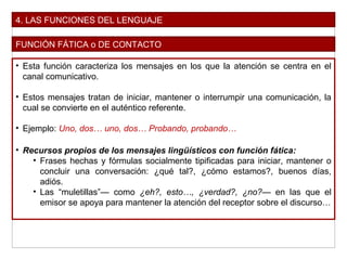 4. LAS FUNCIONES DEL LENGUAJE
FUNCIÓN FÁTICA o DE CONTACTO
• Esta función caracteriza los mensajes en los que la atención se centra en el
canal comunicativo.
• Estos mensajes tratan de iniciar, mantener o interrumpir una comunicación, la
cual se convierte en el auténtico referente.
• Ejemplo: Uno, dos… uno, dos… Probando, probando…
• Recursos propios de los mensajes lingüísticos con función fática:
• Frases hechas y fórmulas socialmente tipificadas para iniciar, mantener o
concluir una conversación: ¿qué tal?, ¿cómo estamos?, buenos días,
adiós.
• Las “muletillas”— como ¿eh?, esto…, ¿verdad?, ¿no?— en las que el
emisor se apoya para mantener la atención del receptor sobre el discurso…
 