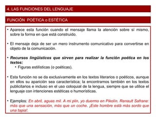 4. LAS FUNCIONES DEL LENGUAJE
FUNCIÓN POÉTICA o ESTÉTICA
• Aparece esta función cuando el mensaje llama la atención sobre sí mismo,
sobre la forma en que está construido.
• El mensaje deja de ser un mero instrumento comunicativo para convertirse en
objeto de la comunicación.
• Recursos lingüísticos que sirven para realizar la función poética en los
textos:
• Figuras estilísticas (o poéticas).
• Esta función no se da exclusivamente en los textos literarios o poéticos, aunque
en ellos su aparición sea característica; la encontramos también en los textos
publicitarios e incluso en el uso coloquial de la lengua, siempre que se utilice el
lenguaje con intenciones estéticas o humorísticas.
• Ejemplos: En abril, aguas mil. A mi plin, yo duermo en Pikolín. Renault Safrane:
más que una sensación, más que un coche. ¡Este hombre está más sordo que
una tapia!.
 