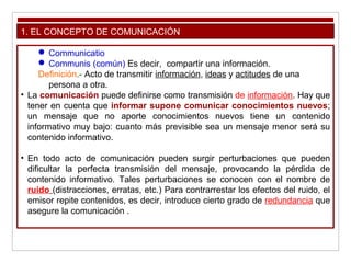 1. EL CONCEPTO DE COMUNICACIÓN
 Communicatio
 Communis (común) Es decir, compartir una información.
Definición.- Acto de transmitir información, ideas y actitudes de una
persona a otra.
• La comunicación puede definirse como transmisión de información. Hay que
tener en cuenta que informar supone comunicar conocimientos nuevos;
un mensaje que no aporte conocimientos nuevos tiene un contenido
informativo muy bajo: cuanto más previsible sea un mensaje menor será su
contenido informativo.
• En todo acto de comunicación pueden surgir perturbaciones que pueden
dificultar la perfecta transmisión del mensaje, provocando la pérdida de
contenido informativo. Tales perturbaciones se conocen con el nombre de
ruido (distracciones, erratas, etc.) Para contrarrestar los efectos del ruido, el
emisor repite contenidos, es decir, introduce cierto grado de redundancia que
asegure la comunicación .
 