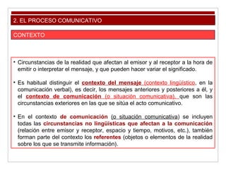 2. EL PROCESO COMUNICATIVO
CONTEXTO
• Circunstancias de la realidad que afectan al emisor y al receptor a la hora de
emitir o interpretar el mensaje, y que pueden hacer variar el significado.
• Es habitual distinguir el contexto del mensaje (contexto lingüístico, en la
comunicación verbal), es decir, los mensajes anteriores y posteriores a él, y
el contexto de comunicación (o situación comunicativa), que son las
circunstancias exteriores en las que se sitúa el acto comunicativo.
• En el contexto de comunicación (o situación comunicativa) se incluyen
todas las circunstancias no lingüísticas que afectan a la comunicación
(relación entre emisor y receptor, espacio y tiempo, motivos, etc.), también
forman parte del contexto los referentes (objetos o elementos de la realidad
sobre los que se transmite información).
 