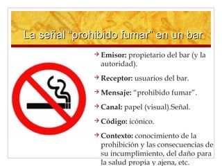 La señal “prohibido fumar” en un barLa señal “prohibido fumar” en un bar
 Emisor: propietario del bar (y la
autoridad).
 Receptor: usuarios del bar.
 Mensaje: “prohibido fumar”.
 Canal: papel (visual).Señal.
 Código: icónico.
 Contexto: conocimiento de la
prohibición y las consecuencias de
su incumplimiento, del daño para
la salud propia y ajena, etc.
 