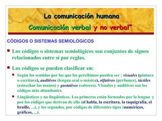 La comunicación humanaLa comunicación humana
Comunicación verbalComunicación verbal y no verbal”y no verbal”
CÓDIGOS O SISTEMAS SEMIOLÓGICOS
 Los códigos o sistemas semiológicos son conjuntos de signos
relacionados entre sí por reglas.
 Los códigos se pueden clasificar en:
 Según los sentidos por los que los percibimos pueden ser : visuales (pintura
o escritura), auditivos (lengua oral o música), olfativos (perfumes), táctiles
(estrechar las manos) y gustativos (sabores). Visuales y auditivos son los
códigos más abundantes.
 Lingüísticos y no lingüísticos. Los primeros están formados por la lengua y
por los códigos que derivan de ella (el habla, la escritura, la taquigrafía, el
braille, ...), y los segundos, por códigos de diferentes tipos (numéricos,
gráficos, ...).
 