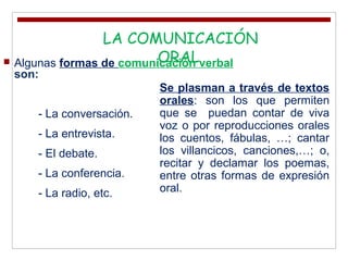  Algunas formas de comunicación verbal
son:
- La conversación.
- La entrevista.
- El debate.
- La conferencia.
- La radio, etc.
.LA COMUNICACIÓN
ORAL
Se plasman a través de textos
orales: son los que permiten
que se puedan contar de viva
voz o por reproducciones orales
los cuentos, fábulas, …; cantar
los villancicos, canciones,…; o,
recitar y declamar los poemas,
entre otras formas de expresión
oral.
 