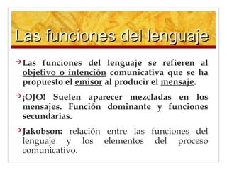 Las funciones del lenguajeLas funciones del lenguaje
Las funciones del lenguaje se refieren al
objetivo o intención comunicativa que se ha
propuesto el emisor al producir el mensaje.
¡OJO! Suelen aparecer mezcladas en los
mensajes. Función dominante y funciones
secundarias.
Jakobson: relación entre las funciones del
lenguaje y los elementos del proceso
comunicativo.
 