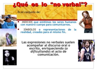 ¿Qué es lo “no verbal”?¿Qué es lo “no verbal”?
Es el conjunto de:
 INDICIOS que emitimos los seres humanos
con nuestro cuerpo para comunicarnos.
 SÍMBOLOS o representaciones de la
realidad, creados para el mismo fin.
Las expresiones no verbales suelen
acompañar al discurso oral o
escrito, enriqueciendo (o
dificultando) el acto de
comunicación.
 