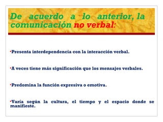 De acuerdo a lo anterior, la
comunicación no verbal:
Presenta interdependencia con la interacción verbal.
A veces tiene más significación que los mensajes verbales.
Predomina la función expresiva o emotiva.
Varía según la cultura, el tiempo y el espacio donde se
manifieste.
 