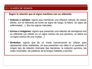 3.1. CLASES DE SIGNOS
• Según la relación que el signo mantiene con su referente:
• Indicios o señales: signos que mantienen una relación natural, de causa-
efecto, con el referente (el humo es signo de fuego, la fiebre es signo de
enfermedad…). Son los signos naturales.
• Iconos o imágenes: signos que presentan una relación de semejanza con
su referente (un retrato es un signo icónico de una persona, un plano es
un signo icónico de una ciudad…)
• Símbolos: signos que de un modo convencional se utilizan para
representar otras realidades, sin que presenten con ellas ni un parecido ni
ningún tipo de relación motivada (las banderas, la notación química, las
notas musicales, las palabras de la lengua hablada y escrita).
 
