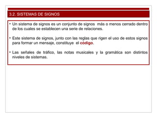 3.2. SISTEMAS DE SIGNOS
• Un sistema de signos es un conjunto de signos más o menos cerrado dentro
de los cuales se establecen una serie de relaciones.
• Este sistema de signos, junto con las reglas que rigen el uso de estos signos
para formar un mensaje, constituye el código.
• Las señales de tráfico, las notas musicales y la gramática son distintos
niveles de sistemas.
 