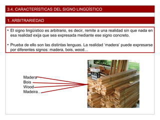 3.4. CARACTERÍSTICAS DEL SIGNO LINGÜÍSTICO
1. ARBITRARIEDAD
• El signo lingüístico es arbitrario, es decir, remite a una realidad sin que nada en
esa realidad exija que sea expresada mediante ese signo concreto.
• Prueba de ello son las distintas lenguas. La realidad ‘madera’ puede expresarse
por diferentes signos: madera, bois, wood…
Madera
Bois
Wood
Madeira…
 