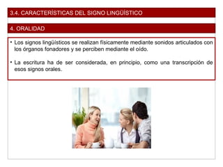 3.4. CARACTERÍSTICAS DEL SIGNO LINGÜÍSTICO
4. ORALIDAD
• Los signos lingüísticos se realizan físicamente mediante sonidos articulados con
los órganos fonadores y se perciben mediante el oído.
• La escritura ha de ser considerada, en principio, como una transcripción de
esos signos orales.
 