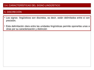 3.4. CARACTERÍSTICAS DEL SIGNO LINGÜÍSTICO
5. DISCRECIÓN
• Los signos lingüísticos son discretos, es decir, están delimitados entre sí con
precisión.
• Esta delimitación clara entre las unidades lingüísticas permite oponerlas unas a
otras por su caracterización y distinción
 