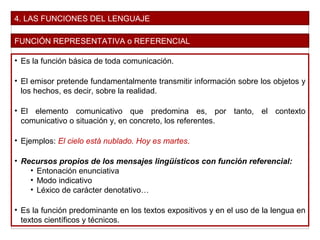 4. LAS FUNCIONES DEL LENGUAJE
FUNCIÓN REPRESENTATIVA o REFERENCIAL
• Es la función básica de toda comunicación.
• El emisor pretende fundamentalmente transmitir información sobre los objetos y
los hechos, es decir, sobre la realidad.
• El elemento comunicativo que predomina es, por tanto, el contexto
comunicativo o situación y, en concreto, los referentes.
• Ejemplos: El cielo está nublado. Hoy es martes.
• Recursos propios de los mensajes lingüísticos con función referencial:
• Entonación enunciativa
• Modo indicativo
• Léxico de carácter denotativo…
• Es la función predominante en los textos expositivos y en el uso de la lengua en
textos científicos y técnicos.
 