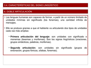 3.4. CARACTERÍSTICAS DEL SIGNO LINGÜÍSTICO
6. DOBLE ARTICULACIÓN
• Las lenguas humanas son capaces de formar, a partir de un número limitado de
unidades mínimas sin significado (los fonemas), una cantidad infinita de
mensajes.
• Ello se produce gracias a que el hablante va articulando dos tipos de unidades
cada vez más amplias:
• Primera articulación del lenguaje: son unidades con significado o
monemas (lexemas y morfemas). Son los signos lingüísticos (oraciones,
grupos sintácticos, palabras, morfemas).
• Segunda articulación: son unidades sin significado (grupos de
entonación, grupos fónicos, sílabas, fonemas).
 