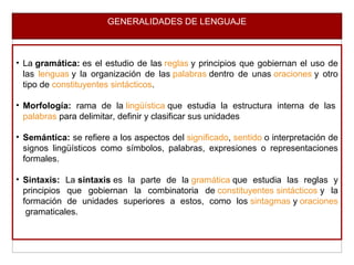 GENERALIDADES DE LENGUAJE
• La gramática: es el estudio de las reglas y principios que gobiernan el uso de
las lenguas y la organización de las palabras dentro de unas oraciones y otro
tipo de constituyentes sintácticos.
• Morfología: rama de la lingüística que estudia la estructura interna de las
palabras para delimitar, definir y clasificar sus unidades
• Semántica: se refiere a los aspectos del significado, sentido o interpretación de
signos lingüísticos como símbolos, palabras, expresiones o representaciones
formales.
• Sintaxis: La sintaxis es la parte de la gramática que estudia las reglas y
principios que gobiernan la combinatoria de constituyentes sintácticos y la
formación de unidades superiores a estos, como los sintagmas y oraciones
gramaticales.
 