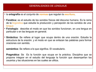 GENERALIDADES DE LENGUAJE
• la ortografía es el conjunto de normas que regulan la escritura.
• Fonética: es el estudio de los sonidos físicos del discurso humano. Es la rama
de la lingüística que estudia la producción y percepción de los sonidos de una
lengua
• Fonología: describe el modo en que los sonidos funcionan, en una lengua en
particular o en las lenguas en general.
• Sintáctica: Se refiere al lugar que ocupa dentro de una oración. Estudia la
estructura de la oración. y el modo en que se enlazan las palabras para formar
oraciones con sentido.
semántica: Se refiere a lo que significa. El vocabulario.
Pragmática: Se Es la función que ocupa en la práctica. Disciplina que se
propone integrar en el estudio del lenguaje la función que desempeñan los
usuarios y las situaciones en las cuales se utiliza.
 