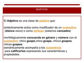 ADJETIVOS
El Adjetivo es una clase de palabra que:
sintácticamente actúa como modificador de un sustantivo
(blanca nieve) o como atributo (estamos cansados)
morfológicamente concuerda en género y número con el
sustantivo: chico guapo,chica guapa, chicos guapos,
chicas guapas
semánticamente acompaña a los sustantivos
para calificarlos expresando sus características y
propiedades.
 