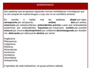 BARBARISMOS
Son palabras que se generan siguiendo normas morfológicas o fonológicas que
no son propias de nuestra lengua o cuyo uso no se considera correcto
Es escribir o hablar mal las palabras: abajar por bajar,
aereopuerto por aeropuerto, ambos dos por ambos,
americano por estadounidense, antecedentes previos o peor aún antecedentes
posteriores por antecedentes, bayonesa por mayonesa, custión por cuestión
chocrut por chucrut,decimoprimero por undécimo,decimosegundo por duodéci
mo, delicuente por delincuente dentrar por entrar
Anglicismo
Pleonasmos
Vulgarismo
Aforismo
Abreviaturas
Acrónimos
Acrósticos
Onomástica
Antroponimia
5 ejemplos de cada barbarismo, en grupo próximo sábado.
 