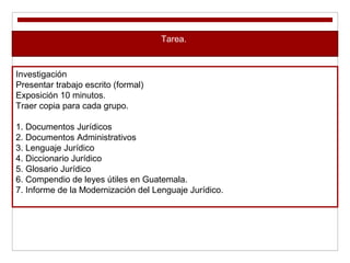 Tarea.
Investigación
Presentar trabajo escrito (formal)
Exposición 10 minutos.
Traer copia para cada grupo.
1. Documentos Jurídicos
2. Documentos Administrativos
3. Lenguaje Jurídico
4. Diccionario Jurídico
5. Glosario Jurídico
6. Compendio de leyes útiles en Guatemala.
7. Informe de la Modernización del Lenguaje Jurídico.
 