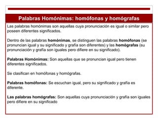 Las palabras homónimas son aquellas cuya pronunciación es igual o similar pero
poseen diferentes significados.
Dentro de las palabras homónimas, se distinguen las palabras homófonas (se
pronuncian igual y su significado y grafía son diferentes) y las homógrafas (su
pronunciación y grafía son iguales pero difiere en su significado).
Palabras Homónimas: Son aquellas que se pronuncian igual pero tienen
diferentes significados.
Se clasifican en homófonas y homógrafas.
Palabras homófonas: Se escuchan igual, pero su significado y grafía es
diferente.
Las palabras homógrafas: Son aquellas cuya pronunciación y grafía son iguales
pero difiere en su significado
Palabras Homónimas: homófonas y homógrafas
 