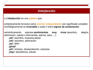 Interjección
La Interjección es una palabra que:
sintácticamente funciona como oración independiente con significado completo
morfológicamente es invariable y suele ir entre signos de exclamación
semánticamente expresa sentimientos muy vivos (asombro, alegría,
admiración, saludo o bienvenida, alarma, asco, ...)
¡ah!: asombro, sorpresa placer
¡oh!: asombro, admiración
¡ay!: dolor
¡guay!
¡eh!: rechazo, desaprobación, sorpresa
¡hey!: advertencia, saludo
 