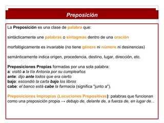 La Preposición es una clase de palabra que:
sintácticamente une palabras o sintagmas dentro de una oración
morfológicamente es invariable (no tiene género ni número ni desinencias)
semánticamente indica origen, procedencia, destino, lugar, dirección, etc.
Preposiciones Propias formadas por una sola palabra:
a: visitó a la tía Antonia por su cumpleaños
ante: dijo ante todos que era cierto
bajo: escondió la carta bajo los libros
cabe: el banco está cabe la farmacia (significa "junto a").
Preposiciones Impropias (Locuciones Prepositivas): palabras que funcionan
como una preposición propia → debajo de, delante de, a fuerza de, en lugar de...
Preposición
 