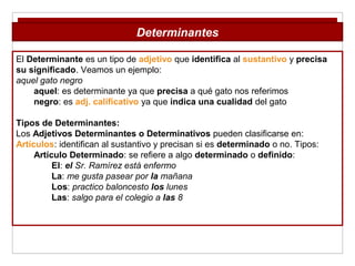 El Determinante es un tipo de adjetivo que identifica al sustantivo y precisa
su significado. Veamos un ejemplo:
aquel gato negro
aquel: es determinante ya que precisa a qué gato nos referimos
negro: es adj. calificativo ya que indica una cualidad del gato
Tipos de Determinantes:
Los Adjetivos Determinantes o Determinativos pueden clasificarse en:
Artículos: identifican al sustantivo y precisan si es determinado o no. Tipos:
Artículo Determinado: se refiere a algo determinado o definido:
El: el Sr. Ramírez está enfermo
La: me gusta pasear por la mañana
Los: practico baloncesto los lunes
Las: salgo para el colegio a las 8
Determinantes
 
