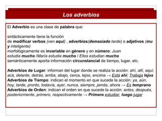 El Adverbio es una clase de palabra que:
sintácticamente tiene la función
de modificar verbos (ven aquí) , adverbios(demasiado tarde) o adjetivos (mu
y inteligente)
morfológicamente es invariable en género y en número: Juan
estudia mucho /María estudia mucho / Ellos estudian mucho
semánticamente aporta información circunstancial de tiempo, lugar, etc.
Adverbios de Lugar: informan del lugar donde se realiza la acción: ahí, allí, aquí,
acá, delante, detrás, arriba, abajo, cerca, lejos, encima → Está ahí; Trabaja lejos
Adverbios de Tiempo: indican el momento en que sucede la acción: ya, aún,
hoy, tarde, pronto, todavía, ayer, nunca, siempre, jamás, ahora → Es temprano
Adverbios de Orden: indican el orden en que sucede la acción: antes, después,
posteriormente, primero, respectivamente → Primero estudiar, luego jugar
Los adverbios
 