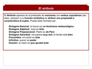 El Atributo aparece en el predicado de oraciones con verbos copulativos (ser,
estar, parecer) y su función sintáctica es atribuir una propiedad o
característica al sujeto. Puede estar formado por:
Sintagma Nominal: el trueno es un fenómeno meteorológico.
Sintagma Adjetival: Juan es listo
Sintagma Preposicional: Pedro es de Perú
Sintagma Adverbial: me parece muy mal; el herido está bien
Pronombre: mi coche es éste
Infinitivo: querer es poder
Oración: la razón es que aprobé todo
El atributo
 
