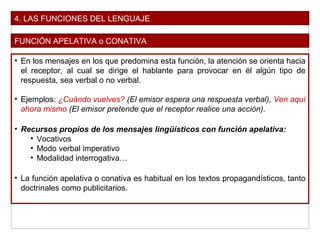 4. LAS FUNCIONES DEL LENGUAJE
FUNCIÓN APELATIVA o CONATIVA
• En los mensajes en los que predomina esta función, la atención se orienta hacia
el receptor, al cual se dirige el hablante para provocar en él algún tipo de
respuesta, sea verbal o no verbal.
• Ejemplos: ¿Cuándo vuelves? (El emisor espera una respuesta verbal), Ven aquí
ahora mismo (El emisor pretende que el receptor realice una acción).
• Recursos propios de los mensajes lingüísticos con función apelativa:
• Vocativos
• Modo verbal imperativo
• Modalidad interrogativa…
• La función apelativa o conativa es habitual en los textos propagandísticos, tanto
doctrinales como publicitarios.
 