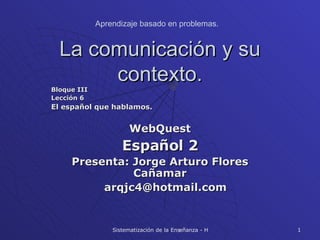 La comunicación y su contexto. Bloque III Lección 6 El español que hablamos. WebQuest Español 2 Presenta: Jorge Arturo Flores Cañamar [email_address] Aprendizaje basado en problemas. 