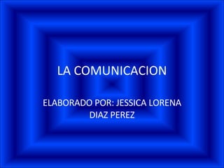 LA COMUNICACION ELABORADO POR: JESSICA LORENA DIAZ PEREZ 