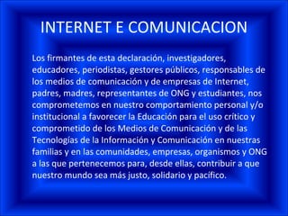 INTERNET E COMUNICACION Los firmantes de esta declaración, investigadores, educadores, periodistas, gestores públicos, responsables de los medios de comunicación y de empresas de Internet, padres, madres, representantes de ONG y estudiantes, nos comprometemos en nuestro comportamiento personal y/o institucional a favorecer la Educación para el uso crítico y comprometido de los Medios de Comunicación y de las Tecnologías de la Información y Comunicación en nuestras familias y en las comunidades, empresas, organismos y ONG a las que pertenecemos para, desde ellas, contribuir a que nuestro mundo sea más justo, solidario y pacífico. 