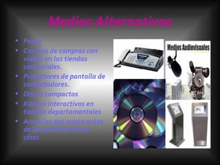 Medios Alternativos Faxes Carritos de compras con videos en las tiendas comerciales. Protectores de pantalla de computadores. Discos compactos Kioscos interactivos en tiendas departamentales Anuncios que pasan antes de las películas de los cines. 