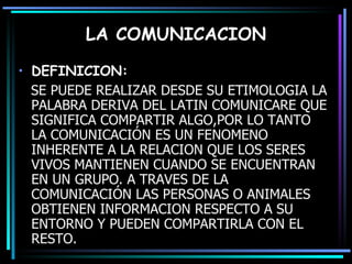 LA COMUNICACION DEFINICION: SE PUEDE REALIZAR DESDE SU ETIMOLOGIA LA PALABRA DERIVA DEL LATIN COMUNICARE QUE SIGNIFICA COMPARTIR ALGO,POR LO TANTO LA COMUNICACIÓN ES UN FENOMENO INHERENTE A LA RELACION QUE LOS SERES VIVOS MANTIENEN CUANDO SE ENCUENTRAN EN UN GRUPO.  A TRAVES DE LA COMUNICACIÓN LAS PERSONAS O ANIMALES OBTIENEN INFORMACION RESPECTO A SU ENTORNO Y PUEDEN COMPARTIRLA CON EL RESTO. 