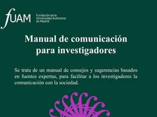 Manual de comunicación
para investigadores
Se trata de un manual de consejos y sugerencias basados
en fuentes expertas, para facilitar a los investigadores la
comunicación con la sociedad.
 