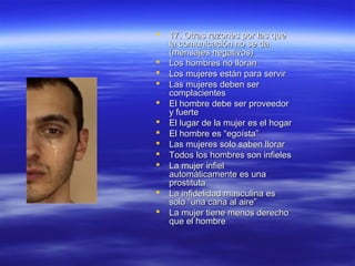  17. Otras razones por las que17. Otras razones por las que
la comunicación no se dala comunicación no se da
(mensajes negativos)(mensajes negativos)
 Los hombres no lloranLos hombres no lloran
 Los mujeres están para servirLos mujeres están para servir
 Las mujeres deben serLas mujeres deben ser
complacientescomplacientes
 El hombre debe ser proveedorEl hombre debe ser proveedor
y fuertey fuerte
 El lugar de la mujer es el hogarEl lugar de la mujer es el hogar
 El hombre es “egoísta”El hombre es “egoísta”
 Las mujeres solo saben llorarLas mujeres solo saben llorar
 Todos los hombres son infielesTodos los hombres son infieles
 La mujer infielLa mujer infiel
automáticamente es unaautomáticamente es una
prostitutaprostituta
 La infidelidad masculina esLa infidelidad masculina es
solo “una cana al aire”solo “una cana al aire”
 La mujer tiene menos derechoLa mujer tiene menos derecho
que el hombreque el hombre
 