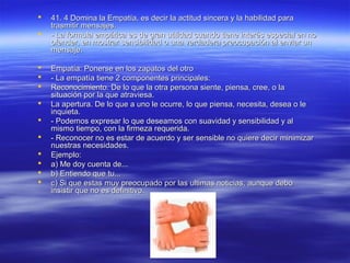  41. 4 Domina la Empatía, es decir la actitud sincera y la habilidad para41. 4 Domina la Empatía, es decir la actitud sincera y la habilidad para
trasmitir mensajes.trasmitir mensajes.
 - La formula empática es de gran utilidad cuando tiene interés especial en no- La formula empática es de gran utilidad cuando tiene interés especial en no
ofender, en mostrar sensibilidad o una verdadera preocupación al enviar unofender, en mostrar sensibilidad o una verdadera preocupación al enviar un
mensaje.mensaje.
 Empatía: Ponerse en los zapatos del otroEmpatía: Ponerse en los zapatos del otro
 - La empatía tiene 2 componentes principales:- La empatía tiene 2 componentes principales:
 Reconocimiento. De lo que la otra persona siente, piensa, cree, o laReconocimiento. De lo que la otra persona siente, piensa, cree, o la
situación por la que atraviesa.situación por la que atraviesa.
 La apertura. De lo que a uno le ocurre, lo que piensa, necesita, desea o leLa apertura. De lo que a uno le ocurre, lo que piensa, necesita, desea o le
inquieta.inquieta.
 - Podemos expresar lo que deseamos con suavidad y sensibilidad y al- Podemos expresar lo que deseamos con suavidad y sensibilidad y al
mismo tiempo, con la firmeza requerida.mismo tiempo, con la firmeza requerida.
 - Reconocer no es estar de acuerdo y ser sensible no quiere decir minimizar- Reconocer no es estar de acuerdo y ser sensible no quiere decir minimizar
nuestras necesidades.nuestras necesidades.
 Ejemplo:Ejemplo:
 a) Me doy cuenta de...a) Me doy cuenta de...
 b) Entiendo que tu...b) Entiendo que tu...
 c) Si que estas muy preocupado por las ultimas noticias, aunque deboc) Si que estas muy preocupado por las ultimas noticias, aunque debo
insistir que no es definitivo.insistir que no es definitivo.
 