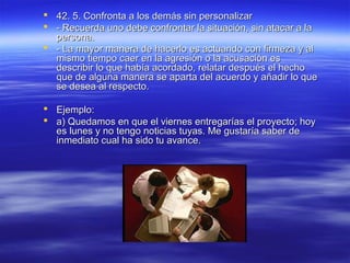  42. 5. Confronta a los demás sin personalizar42. 5. Confronta a los demás sin personalizar
 - Recuerda uno debe confrontar la situación, sin atacar a la- Recuerda uno debe confrontar la situación, sin atacar a la
persona.persona.
 - La mayor manera de hacerlo es actuando con firmeza y al- La mayor manera de hacerlo es actuando con firmeza y al
mismo tiempo caer en la agresión o la acusación esmismo tiempo caer en la agresión o la acusación es
describir lo que había acordado, relatar después el hechodescribir lo que había acordado, relatar después el hecho
que de alguna manera se aparta del acuerdo y añadir lo queque de alguna manera se aparta del acuerdo y añadir lo que
se desea al respecto.se desea al respecto.
 Ejemplo:Ejemplo:
 a) Quedamos en que el viernes entregarías el proyecto; hoya) Quedamos en que el viernes entregarías el proyecto; hoy
es lunes y no tengo noticias tuyas. Me gustaría saber dees lunes y no tengo noticias tuyas. Me gustaría saber de
inmediato cual ha sido tu avance.inmediato cual ha sido tu avance.
 
