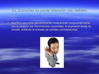 53. Escuchar es poner atención con calidad.53. Escuchar es poner atención con calidad.
 Significa escuchar genuinamente mostrándolo congruentemente,Significa escuchar genuinamente mostrándolo congruentemente,
con la postura, los movimientos corporales, la expresión facial, lacon la postura, los movimientos corporales, la expresión facial, la
mirada, evitando la entrada de señales contradictorias.mirada, evitando la entrada de señales contradictorias.
 