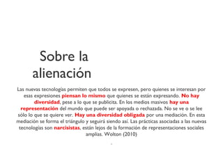 Sobre la
alienación
Las nuevas tecnologías permiten que todos se expresen, pero quienes se interesan por
esas expresiones piensan lo mismo que quienes se están expresando. No hay
diversidad, pese a lo que se publicita. En los medios masivos hay una
representación del mundo que puede ser apoyada o rechazada. No se ve o se lee
sólo lo que se quiere ver. Hay una diversidad obligada por una mediación. En esta
mediación se forma el triángulo y seguirá siendo así. Las prácticas asociadas a las nuevas
tecnologías son narcisistas, están lejos de la formación de representaciones sociales
amplias. Wolton (2010)
.
 