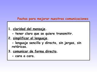 1. claridad del mensaje.
- tener claro que se quiere transmitir.
2. simplificar el lenguaje.
- lenguaje sencillo y directo, sin jergas, sin
retóricas.
3. comunicar de forma directa.
- cara a cara.
Pautas para mejorar nuestras comunicaciones
 