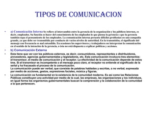 TIPOS DE COMUNICACION a) Comunicación Interna  Se refiere al intercambio entre la gerencia de la organización y los públicos internos, es decir, empleados. Su función es hacer del conocimiento de los empleados lo que piensa la gerencia y que la gerencia también sepa el pensamiento de los empleados. La comunicación interna presenta difíciles problemas en una compañía grande, ya que debe ser transmitida por conducto de varios niveles de autoridad. En la transmisión, el significado del mensaje con frecuencia es mal entendido. En ocasiones los supervisores y trabajadores no interpretan la comunicación en el sentido de la intención de la gerencia, o ésta no está dispuesta a explicar políticas y acciones. b) Comunicación Externa Esta tiene que ver con los públicos externos, es decir, consumidores, representantes o distribuidores, proveedores, agencias gubernamentales y legisladores, etc. Esta comunicación involucra tres elementos: el transmisor, el medio de comunicación y el receptor. La efectividad de la comunicación depende de estos tres. Si el transmisor es incompetente o el mensaje poco claro, el receptor no entiende el significado de la señal y ha fracasado el proceso de la comunicación. La comunicación puede ser verbal, que consiste de palabras habladas y escritas, o no verbal, expresada por medio de acciones, gestos, expresiones faciales, música y figuras.  La comunicación es fundamental en la existencia de la comunidad moderna. Es así como las Relaciones Públicas constituyen una actividad por medio de la cual, las empresas, las organizaciones y los individuos, en igual forma los organismos gubernamentales buscan la comprensión y la colaboración de la comunidad a la que pertenecen. 