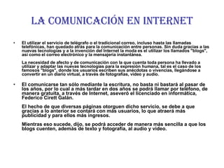 LA COMUNICACIÓN EN INTERNET El utilizar el servicio de telégrafo o el tradicional correo, incluso hasta las llamadas telefónicas, han quedado atrás para la comunicación entre personas. Sin duda gracias a las nuevas tecnologías y a la invención del Internet la moda es el utilizar los llamados "blogs", así como el correo electrónico y la mensajería instantánea.   La necesidad de afecto y de comunicación con la que cuenta toda persona ha llevado a utilizar y adaptar las nuevas tecnologías para la expresión humana, tal es el caso de los famosos "blogs", donde los usuarios escriben sus anécdotas o vivencias, llegándose a convertir en un diario virtual, a través de fotografías, video y audio. El comunicarse tan sólo mediante la escritura, no basta ni bastará al pasar de los años, por lo cual a más tardar en dos años se podrá llamar por teléfono, de manera gratuita, a través de Internet, aseveró el licenciado en informática, Federico Cirett Galán.   El hecho de que diversas páginas otorguen dicho servicio, se debe a que gracias a lo anterior se contará con más usuarios, lo que atraerá más publicidad y para ellos más ingresos.   Mientras eso sucede, dijo, se podrá acceder de manera más sencilla a que los blogs cuenten, además de texto y fotografía, al audio y video.   